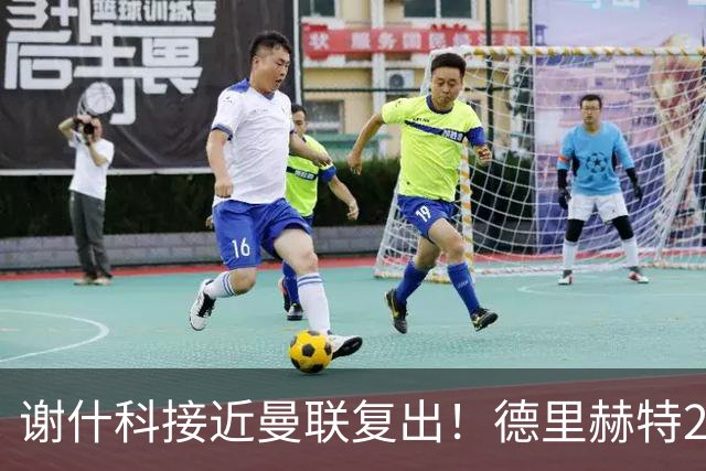 谢什科接近曼联复出！德里赫特254天后重返训练，仍未可回归赛场